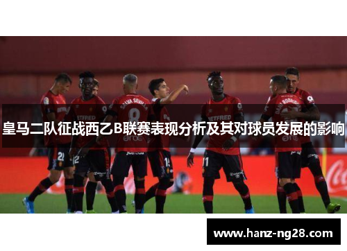 皇马二队征战西乙B联赛表现分析及其对球员发展的影响