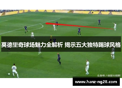 莫德里奇球场魅力全解析 揭示五大独特踢球风格