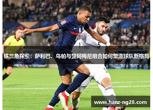 铁三角探索：萨利巴、乌帕与楚阿梅尼组合如何塑造球队新格局