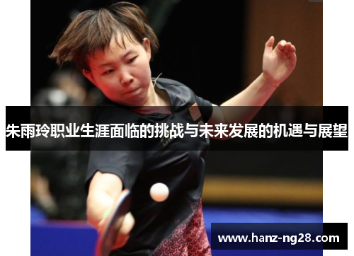 朱雨玲职业生涯面临的挑战与未来发展的机遇与展望 朱雨玲职业生涯面临的挑战与未来发展的机遇与展望