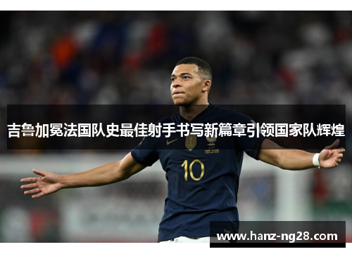 吉鲁加冕法国队史最佳射手书写新篇章引领国家队辉煌