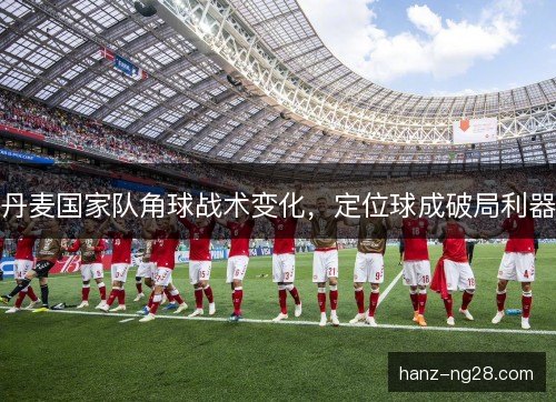 丹麦国家队角球战术变化,定位球成破局利器 丹麦国家队角球战术变化,定位球成破局利器